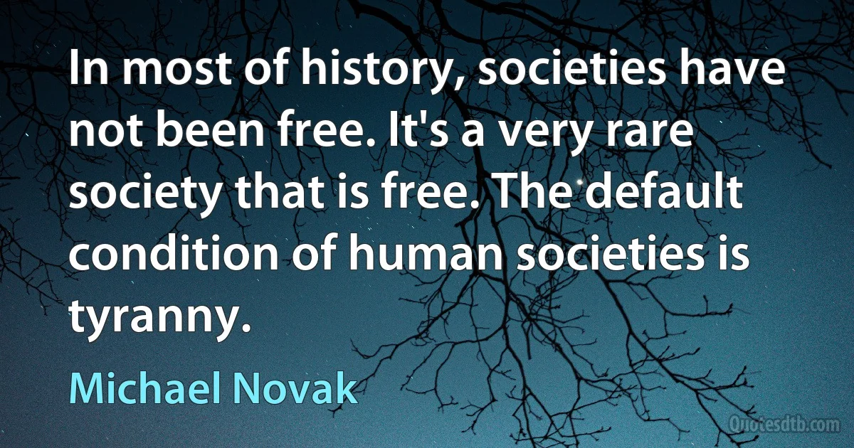 In most of history, societies have not been free. It's a very rare society that is free. The default condition of human societies is tyranny. (Michael Novak)