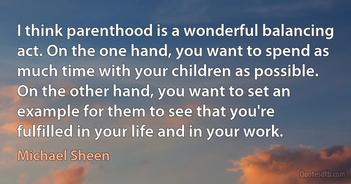 I think parenthood is a wonderful balancing act. On the one hand, you want to spend as much time with your children as possible. On the other hand, you want to set an example for them to see that you're fulfilled in your life and in your work. (Michael Sheen)