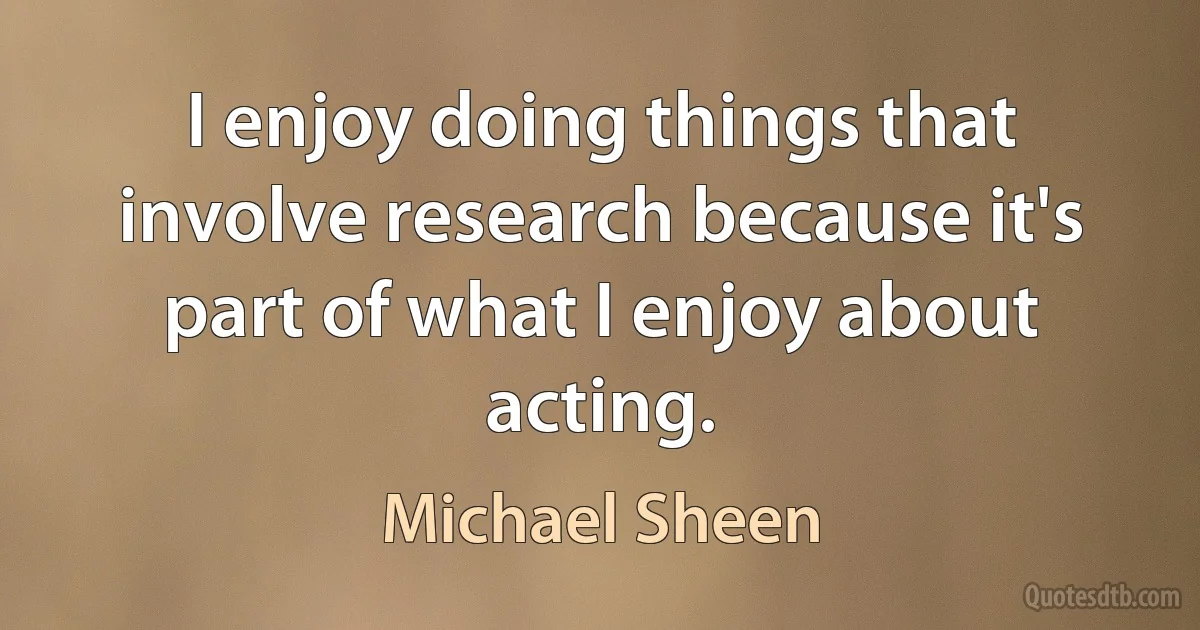 I enjoy doing things that involve research because it's part of what I enjoy about acting. (Michael Sheen)