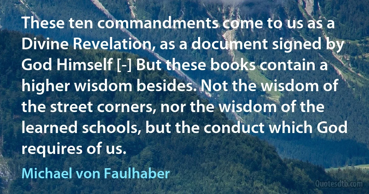 These ten commandments come to us as a Divine Revelation, as a document signed by God Himself [-] But these books contain a higher wisdom besides. Not the wisdom of the street corners, nor the wisdom of the learned schools, but the conduct which God requires of us. (Michael von Faulhaber)