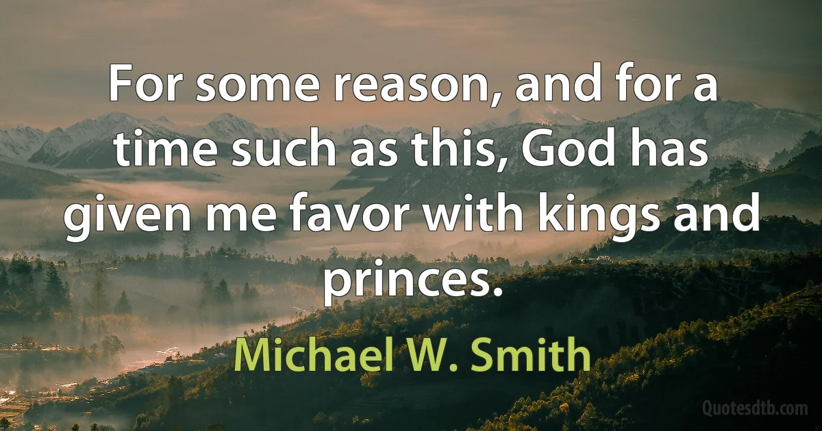 For some reason, and for a time such as this, God has given me favor with kings and princes. (Michael W. Smith)