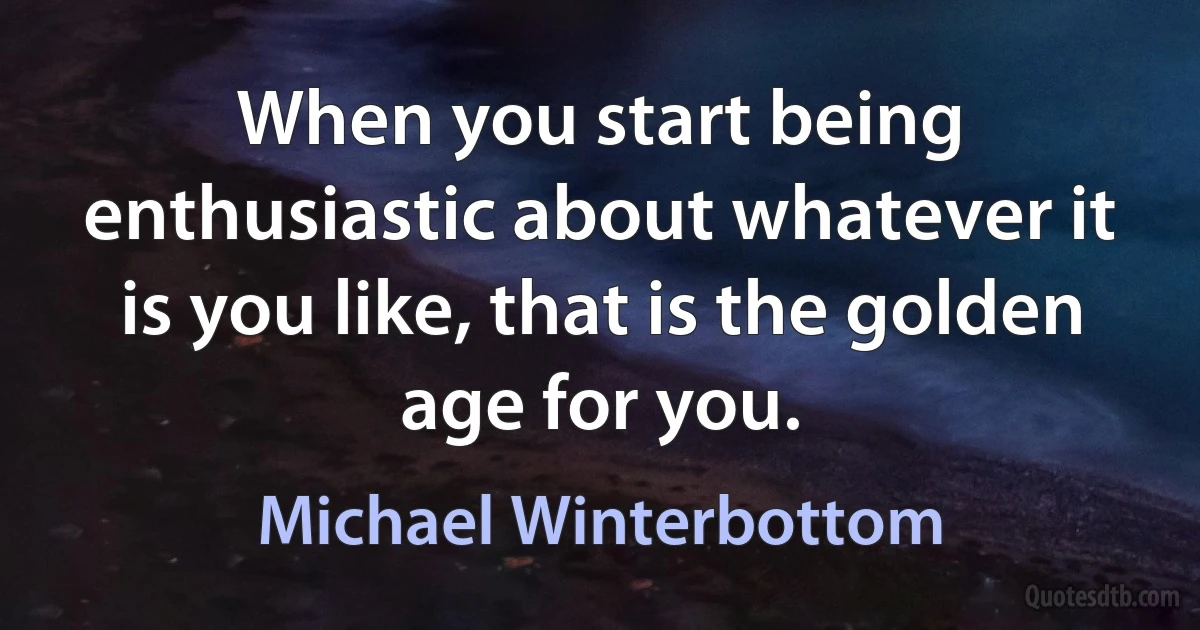 When you start being enthusiastic about whatever it is you like, that is the golden age for you. (Michael Winterbottom)