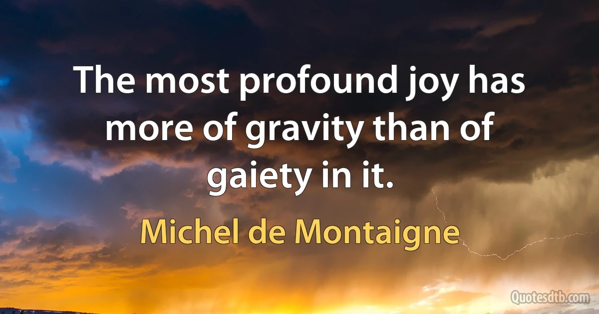 The most profound joy has more of gravity than of gaiety in it. (Michel de Montaigne)