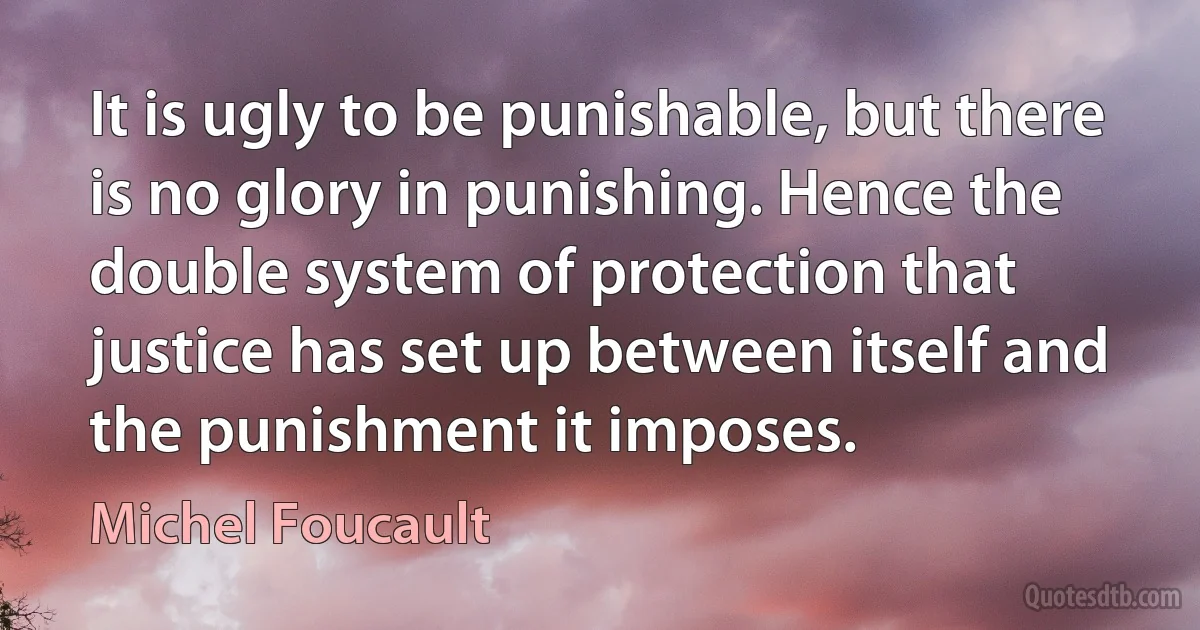 It is ugly to be punishable, but there is no glory in punishing. Hence the double system of protection that justice has set up between itself and the punishment it imposes. (Michel Foucault)