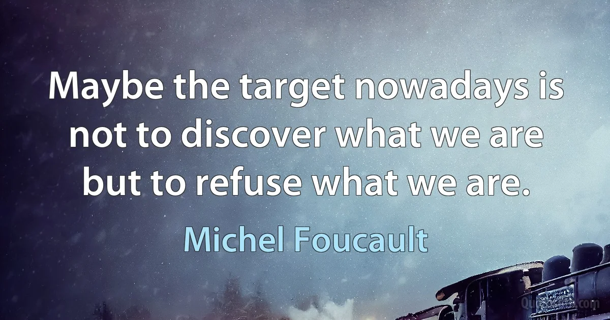 Maybe the target nowadays is not to discover what we are but to refuse what we are. (Michel Foucault)