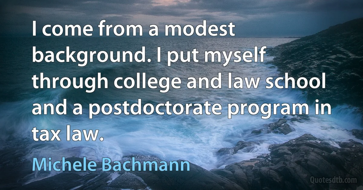 I come from a modest background. I put myself through college and law school and a postdoctorate program in tax law. (Michele Bachmann)