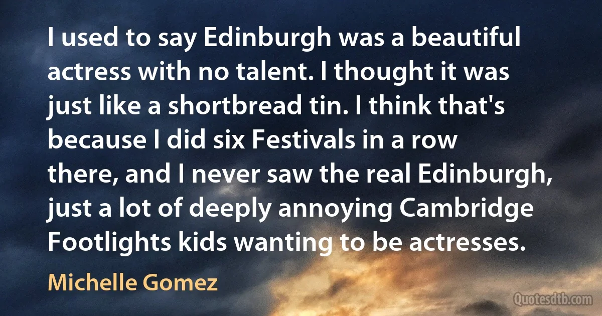 I used to say Edinburgh was a beautiful actress with no talent. I thought it was just like a shortbread tin. I think that's because I did six Festivals in a row there, and I never saw the real Edinburgh, just a lot of deeply annoying Cambridge Footlights kids wanting to be actresses. (Michelle Gomez)