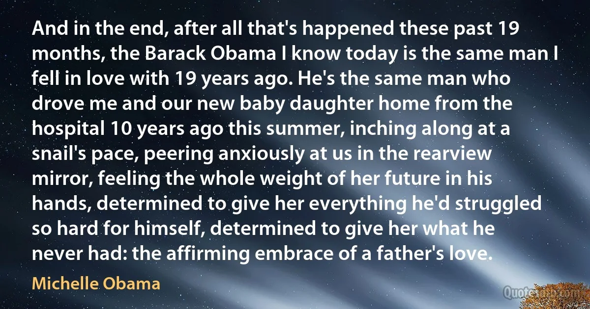 And in the end, after all that's happened these past 19 months, the Barack Obama I know today is the same man I fell in love with 19 years ago. He's the same man who drove me and our new baby daughter home from the hospital 10 years ago this summer, inching along at a snail's pace, peering anxiously at us in the rearview mirror, feeling the whole weight of her future in his hands, determined to give her everything he'd struggled so hard for himself, determined to give her what he never had: the affirming embrace of a father's love. (Michelle Obama)