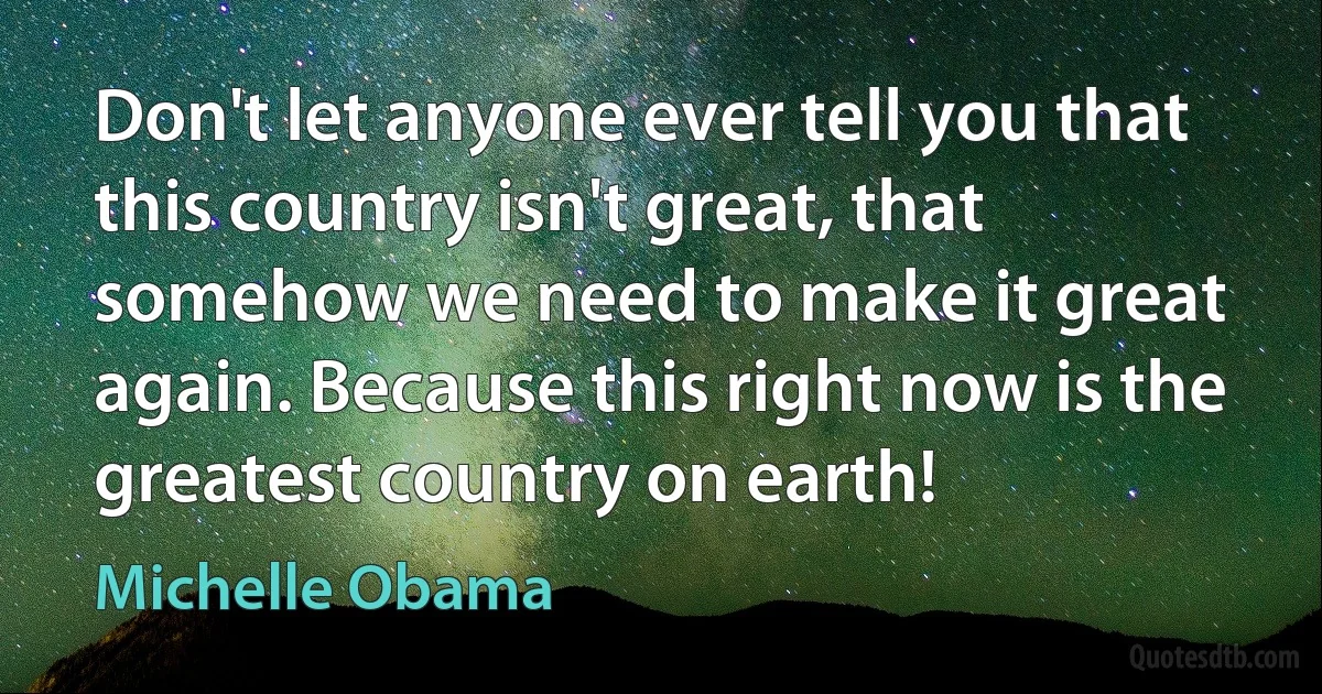 Don't let anyone ever tell you that this country isn't great, that somehow we need to make it great again. Because this right now is the greatest country on earth! (Michelle Obama)