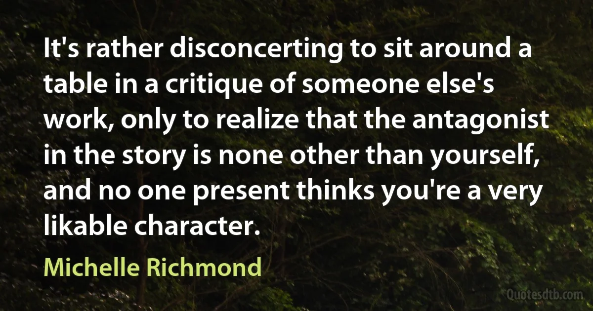 It's rather disconcerting to sit around a table in a critique of someone else's work, only to realize that the antagonist in the story is none other than yourself, and no one present thinks you're a very likable character. (Michelle Richmond)