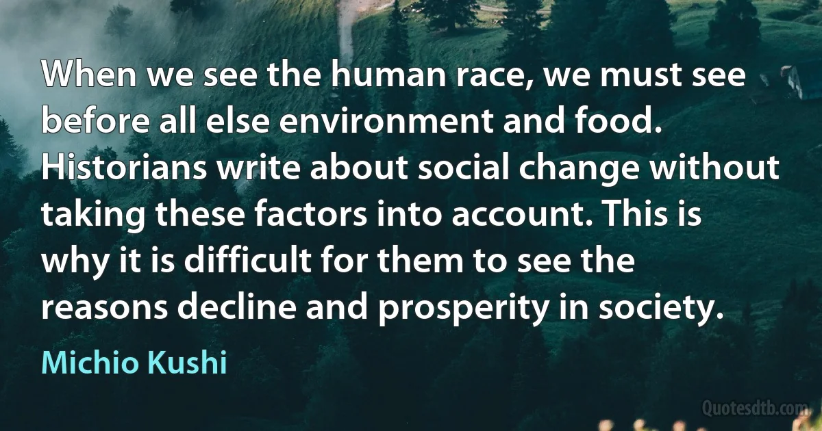 When we see the human race, we must see before all else environment and food. Historians write about social change without taking these factors into account. This is why it is difficult for them to see the reasons decline and prosperity in society. (Michio Kushi)