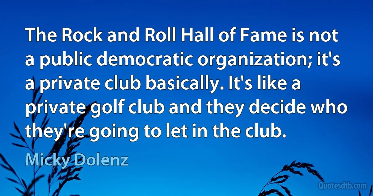 The Rock and Roll Hall of Fame is not a public democratic organization; it's a private club basically. It's like a private golf club and they decide who they're going to let in the club. (Micky Dolenz)