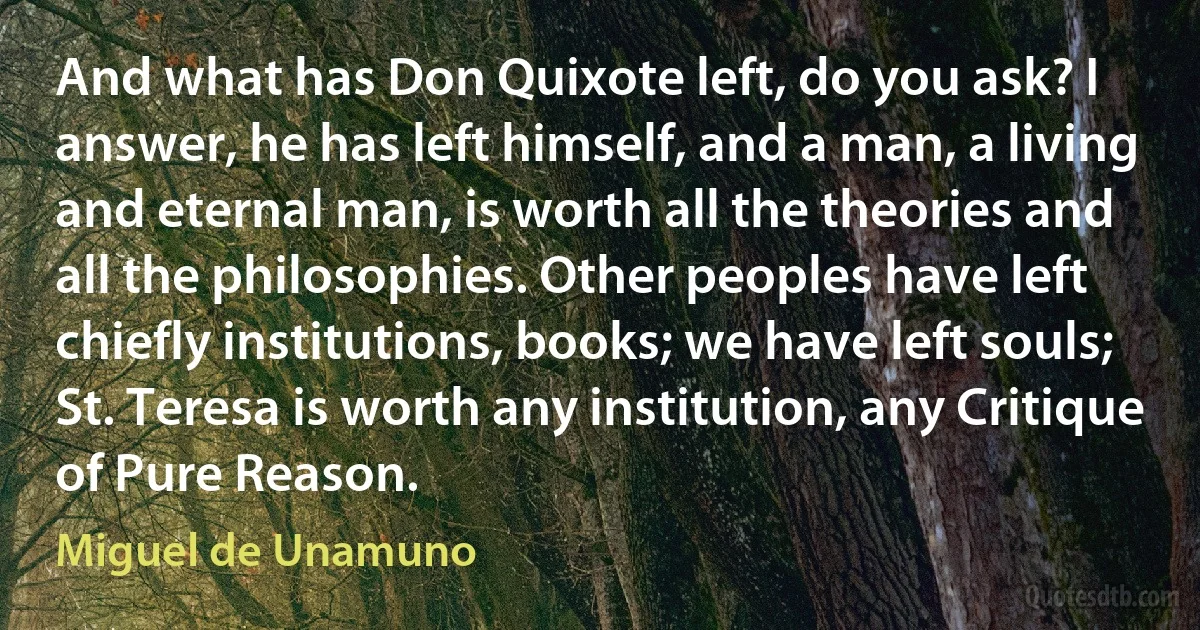 And what has Don Quixote left, do you ask? I answer, he has left himself, and a man, a living and eternal man, is worth all the theories and all the philosophies. Other peoples have left chiefly institutions, books; we have left souls; St. Teresa is worth any institution, any Critique of Pure Reason. (Miguel de Unamuno)