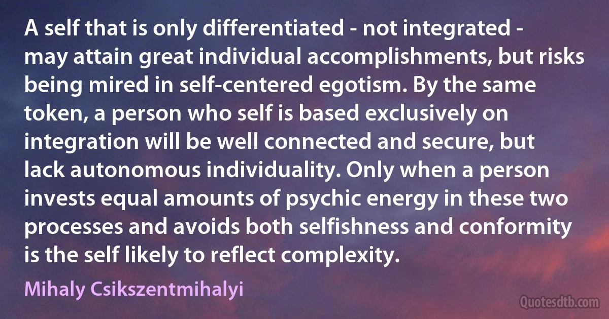 A self that is only differentiated - not integrated - may attain great individual accomplishments, but risks being mired in self-centered egotism. By the same token, a person who self is based exclusively on integration will be well connected and secure, but lack autonomous individuality. Only when a person invests equal amounts of psychic energy in these two processes and avoids both selfishness and conformity is the self likely to reflect complexity. (Mihaly Csikszentmihalyi)