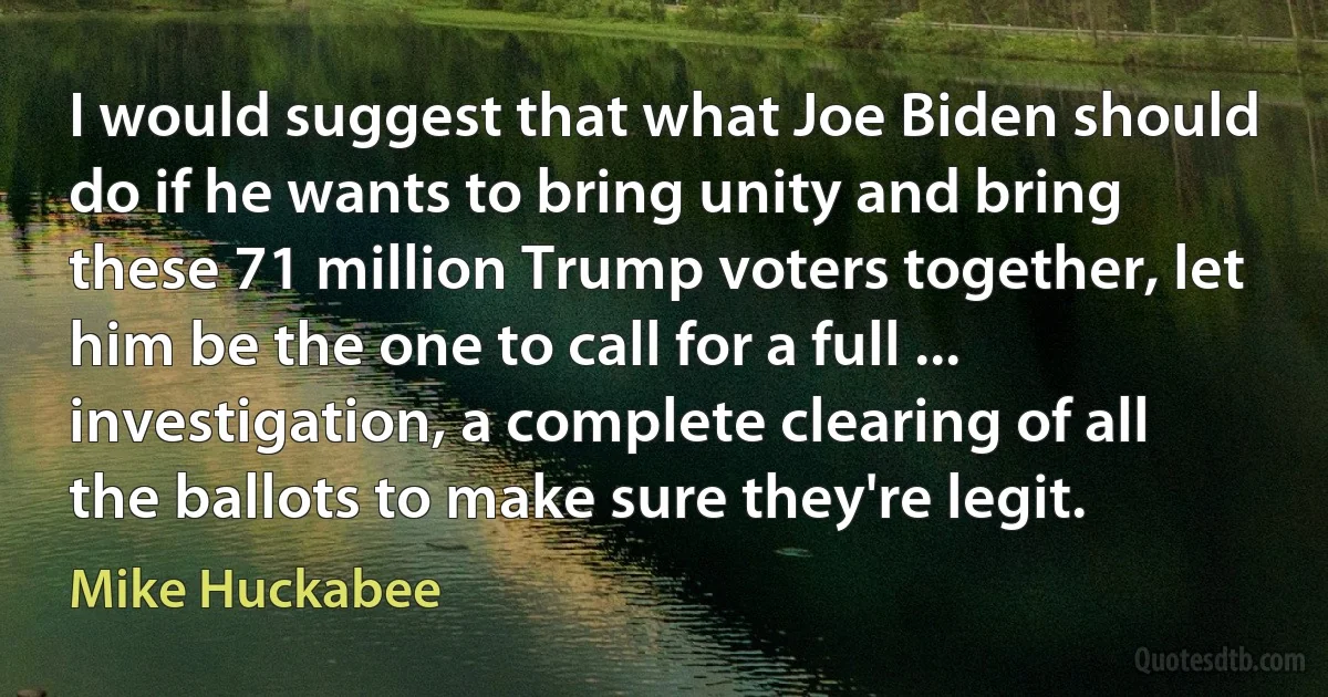 I would suggest that what Joe Biden should do if he wants to bring unity and bring these 71 million Trump voters together, let him be the one to call for a full ... investigation, a complete clearing of all the ballots to make sure they're legit. (Mike Huckabee)