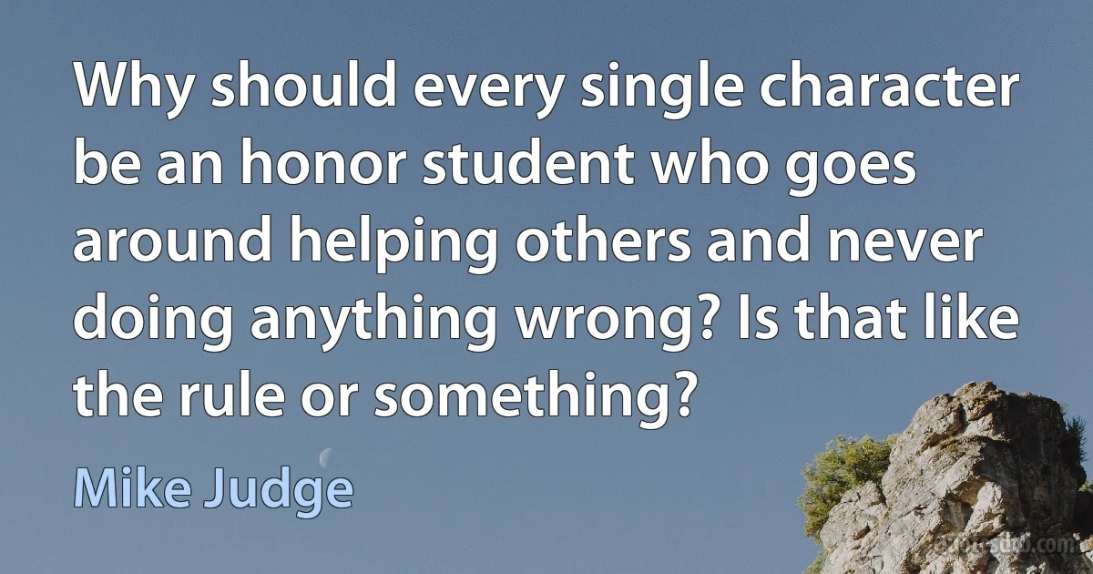 Why should every single character be an honor student who goes around helping others and never doing anything wrong? Is that like the rule or something? (Mike Judge)