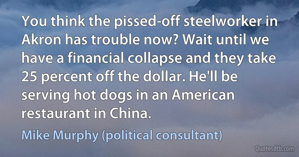 You think the pissed-off steelworker in Akron has trouble now? Wait until we have a financial collapse and they take 25 percent off the dollar. He'll be serving hot dogs in an American restaurant in China. (Mike Murphy (political consultant))