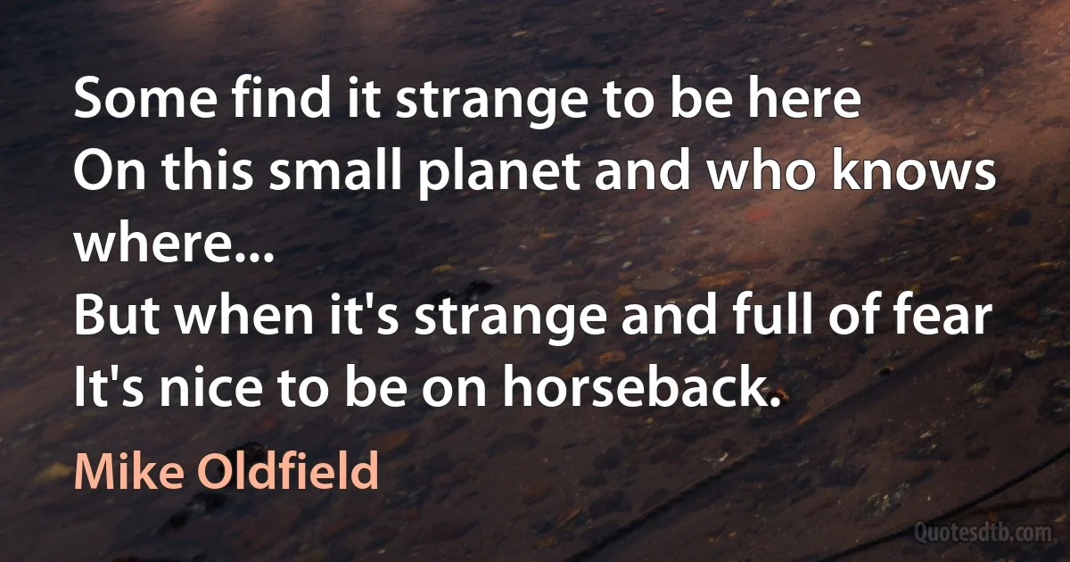 Some find it strange to be here
On this small planet and who knows where...
But when it's strange and full of fear
It's nice to be on horseback. (Mike Oldfield)