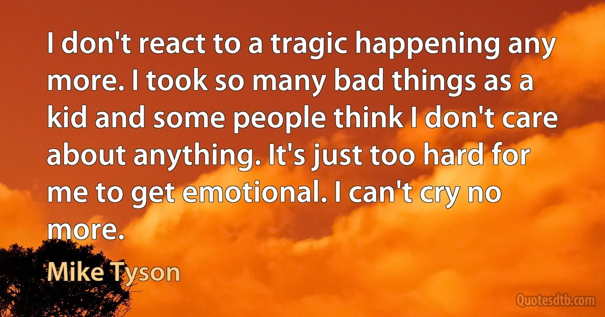 I don't react to a tragic happening any more. I took so many bad things as a kid and some people think I don't care about anything. It's just too hard for me to get emotional. I can't cry no more. (Mike Tyson)