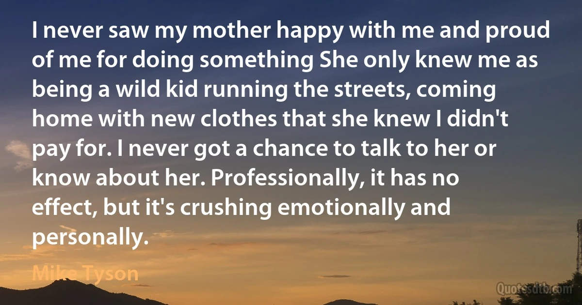 I never saw my mother happy with me and proud of me for doing something She only knew me as being a wild kid running the streets, coming home with new clothes that she knew I didn't pay for. I never got a chance to talk to her or know about her. Professionally, it has no effect, but it's crushing emotionally and personally. (Mike Tyson)