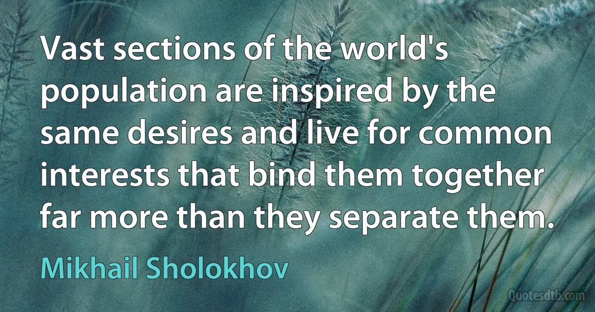 Vast sections of the world's population are inspired by the same desires and live for common interests that bind them together far more than they separate them. (Mikhail Sholokhov)