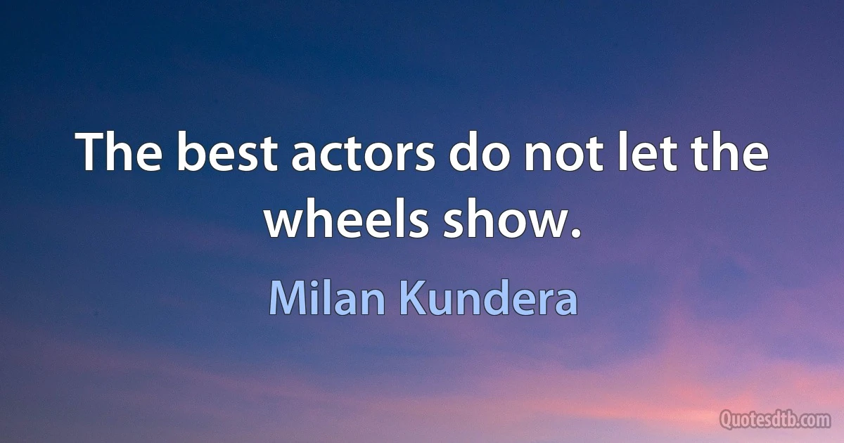 The best actors do not let the wheels show. (Milan Kundera)