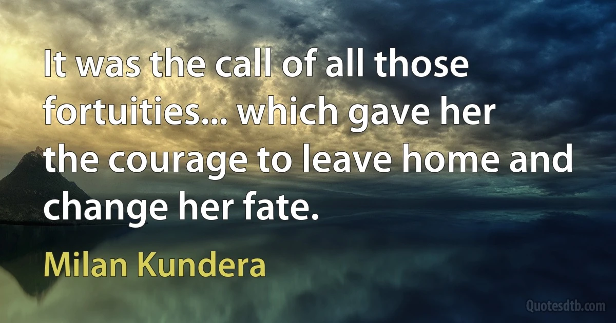 It was the call of all those fortuities... which gave her the courage to leave home and change her fate. (Milan Kundera)