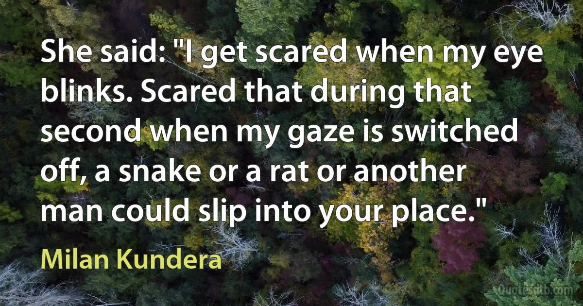 She said: "I get scared when my eye blinks. Scared that during that second when my gaze is switched off, a snake or a rat or another man could slip into your place." (Milan Kundera)