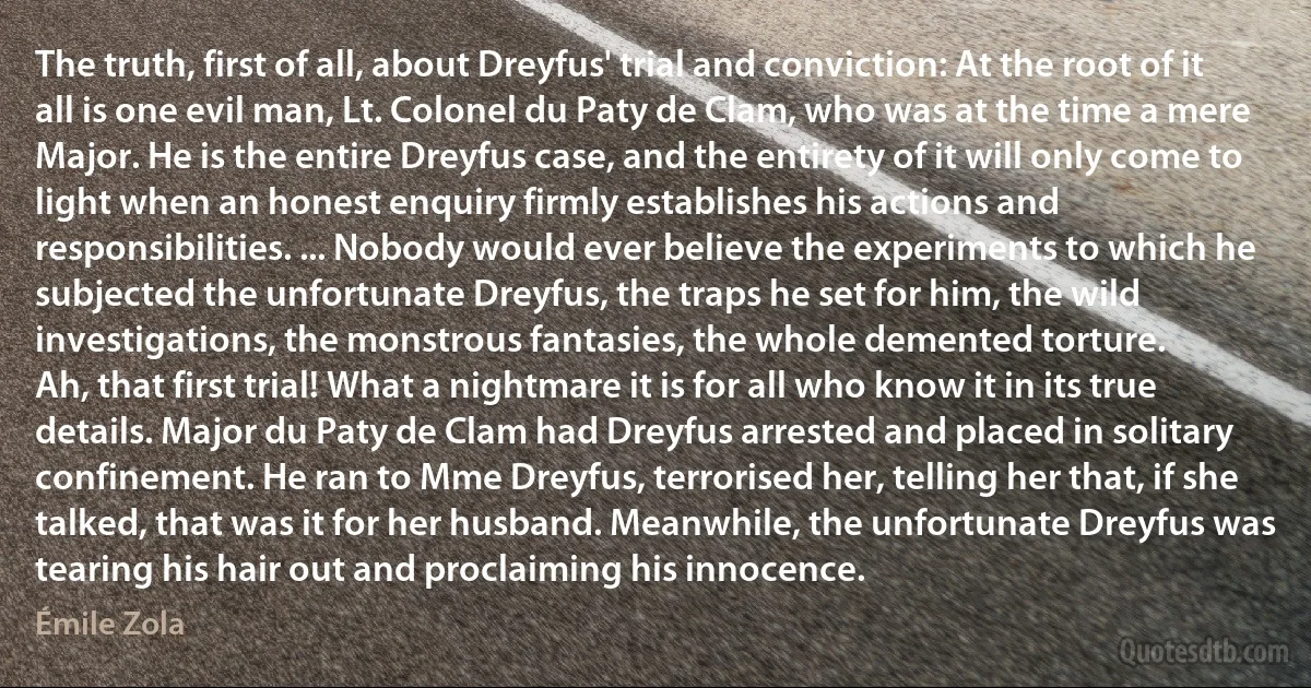 The truth, first of all, about Dreyfus' trial and conviction: At the root of it all is one evil man, Lt. Colonel du Paty de Clam, who was at the time a mere Major. He is the entire Dreyfus case, and the entirety of it will only come to light when an honest enquiry firmly establishes his actions and responsibilities. ... Nobody would ever believe the experiments to which he subjected the unfortunate Dreyfus, the traps he set for him, the wild investigations, the monstrous fantasies, the whole demented torture.
Ah, that first trial! What a nightmare it is for all who know it in its true details. Major du Paty de Clam had Dreyfus arrested and placed in solitary confinement. He ran to Mme Dreyfus, terrorised her, telling her that, if she talked, that was it for her husband. Meanwhile, the unfortunate Dreyfus was tearing his hair out and proclaiming his innocence. (Émile Zola)