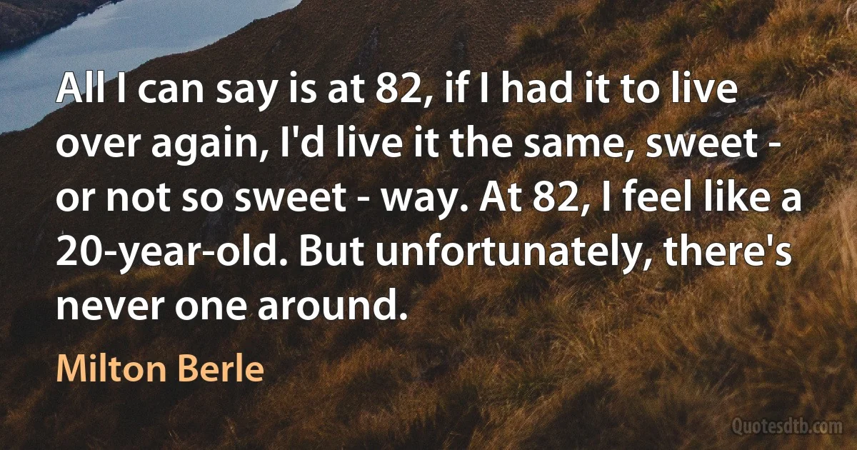 All I can say is at 82, if I had it to live over again, I'd live it the same, sweet - or not so sweet - way. At 82, I feel like a 20-year-old. But unfortunately, there's never one around. (Milton Berle)