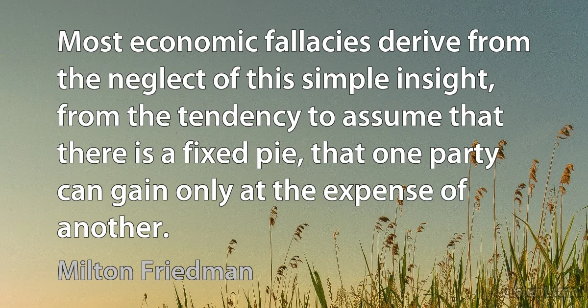 Most economic fallacies derive from the neglect of this simple insight, from the tendency to assume that there is a fixed pie, that one party can gain only at the expense of another. (Milton Friedman)