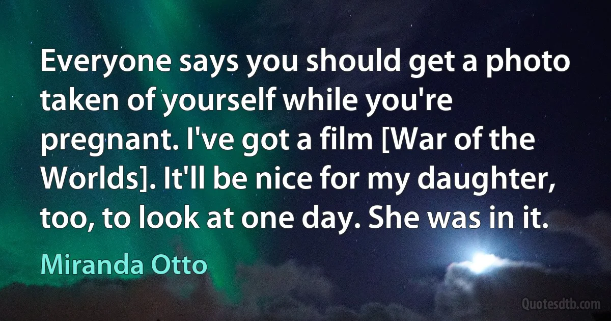 Everyone says you should get a photo taken of yourself while you're pregnant. I've got a film [War of the Worlds]. It'll be nice for my daughter, too, to look at one day. She was in it. (Miranda Otto)