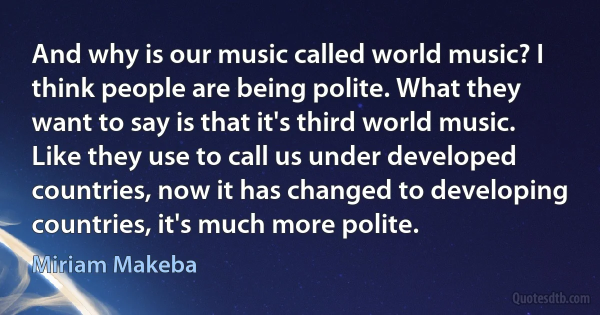 And why is our music called world music? I think people are being polite. What they want to say is that it's third world music. Like they use to call us under developed countries, now it has changed to developing countries, it's much more polite. (Miriam Makeba)