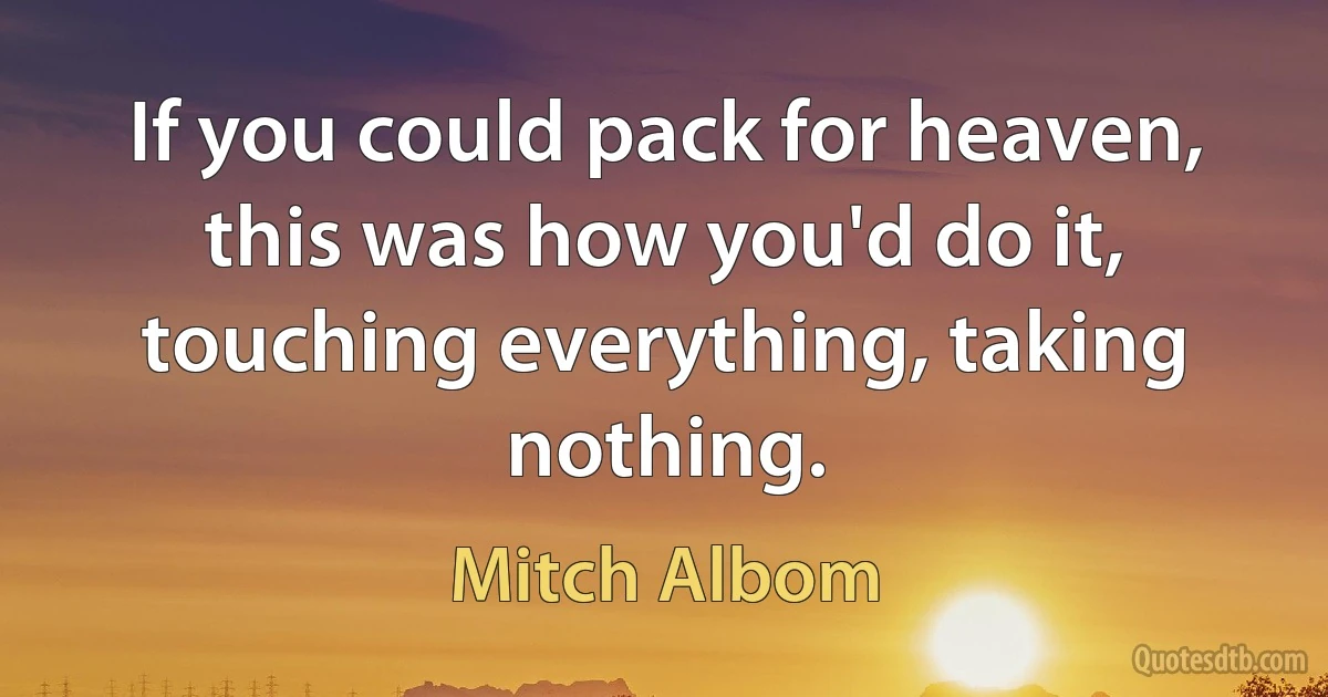 If you could pack for heaven, this was how you'd do it, touching everything, taking nothing. (Mitch Albom)