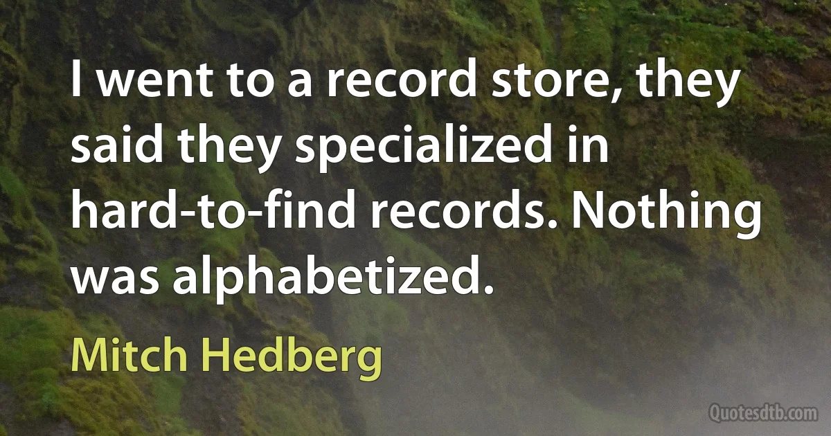 I went to a record store, they said they specialized in hard-to-find records. Nothing was alphabetized. (Mitch Hedberg)