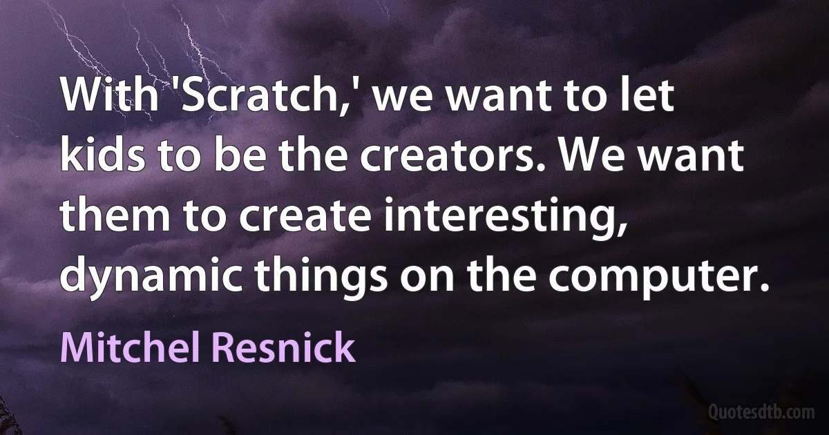 With 'Scratch,' we want to let kids to be the creators. We want them to create interesting, dynamic things on the computer. (Mitchel Resnick)