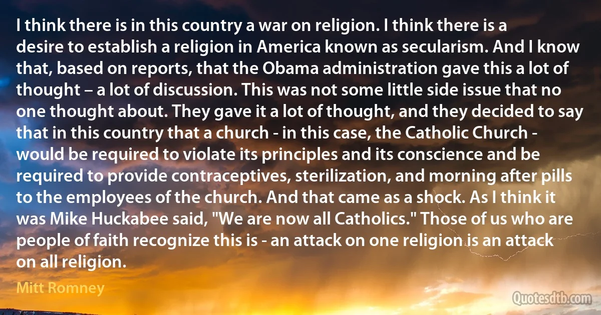 I think there is in this country a war on religion. I think there is a desire to establish a religion in America known as secularism. And I know that, based on reports, that the Obama administration gave this a lot of thought – a lot of discussion. This was not some little side issue that no one thought about. They gave it a lot of thought, and they decided to say that in this country that a church - in this case, the Catholic Church - would be required to violate its principles and its conscience and be required to provide contraceptives, sterilization, and morning after pills to the employees of the church. And that came as a shock. As I think it was Mike Huckabee said, "We are now all Catholics." Those of us who are people of faith recognize this is - an attack on one religion is an attack on all religion. (Mitt Romney)