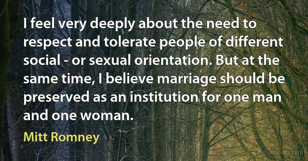 I feel very deeply about the need to respect and tolerate people of different social - or sexual orientation. But at the same time, I believe marriage should be preserved as an institution for one man and one woman. (Mitt Romney)