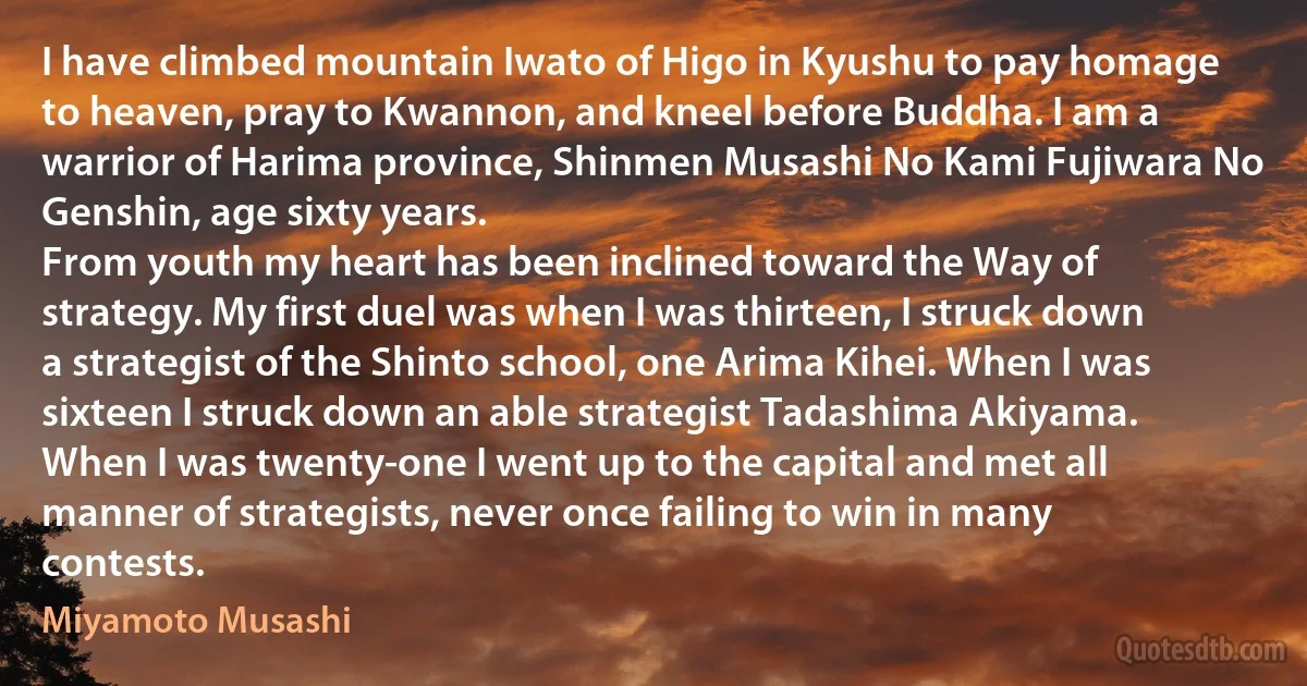 I have climbed mountain Iwato of Higo in Kyushu to pay homage to heaven, pray to Kwannon, and kneel before Buddha. I am a warrior of Harima province, Shinmen Musashi No Kami Fujiwara No Genshin, age sixty years.
From youth my heart has been inclined toward the Way of strategy. My first duel was when I was thirteen, I struck down a strategist of the Shinto school, one Arima Kihei. When I was sixteen I struck down an able strategist Tadashima Akiyama. When I was twenty-one I went up to the capital and met all manner of strategists, never once failing to win in many contests. (Miyamoto Musashi)