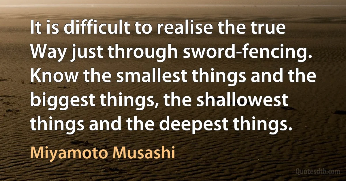 It is difficult to realise the true Way just through sword-fencing. Know the smallest things and the biggest things, the shallowest things and the deepest things. (Miyamoto Musashi)