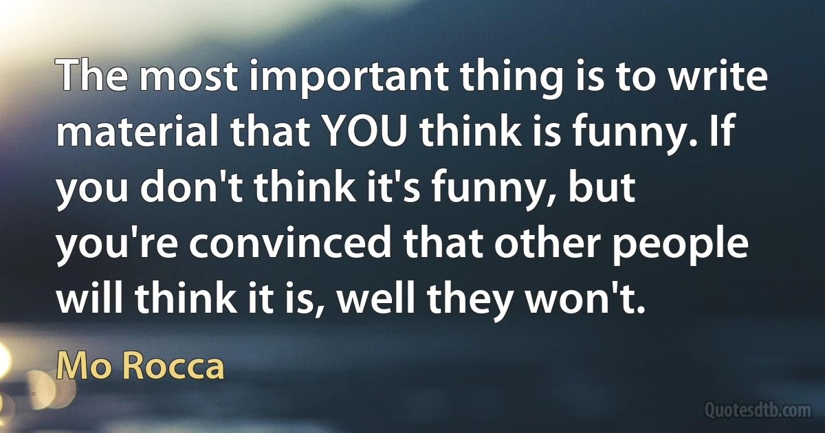 The most important thing is to write material that YOU think is funny. If you don't think it's funny, but you're convinced that other people will think it is, well they won't. (Mo Rocca)