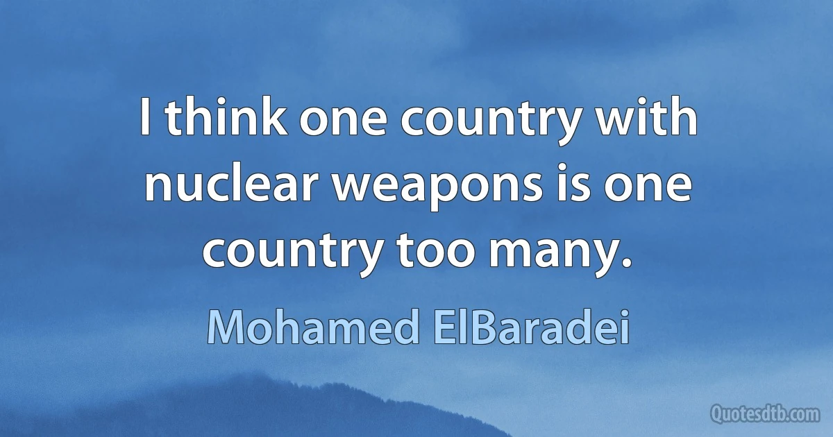 I think one country with nuclear weapons is one country too many. (Mohamed ElBaradei)