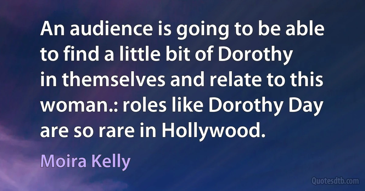 An audience is going to be able to find a little bit of Dorothy in themselves and relate to this woman.: roles like Dorothy Day are so rare in Hollywood. (Moira Kelly)