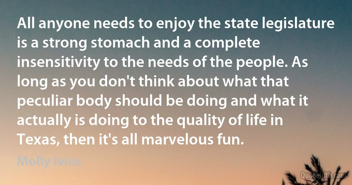 All anyone needs to enjoy the state legislature is a strong stomach and a complete insensitivity to the needs of the people. As long as you don't think about what that peculiar body should be doing and what it actually is doing to the quality of life in Texas, then it's all marvelous fun. (Molly Ivins)