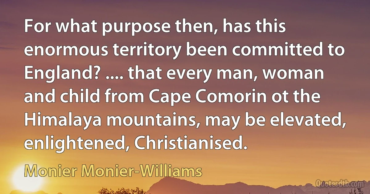 For what purpose then, has this enormous territory been committed to England? .... that every man, woman and child from Cape Comorin ot the Himalaya mountains, may be elevated, enlightened, Christianised. (Monier Monier-Williams)