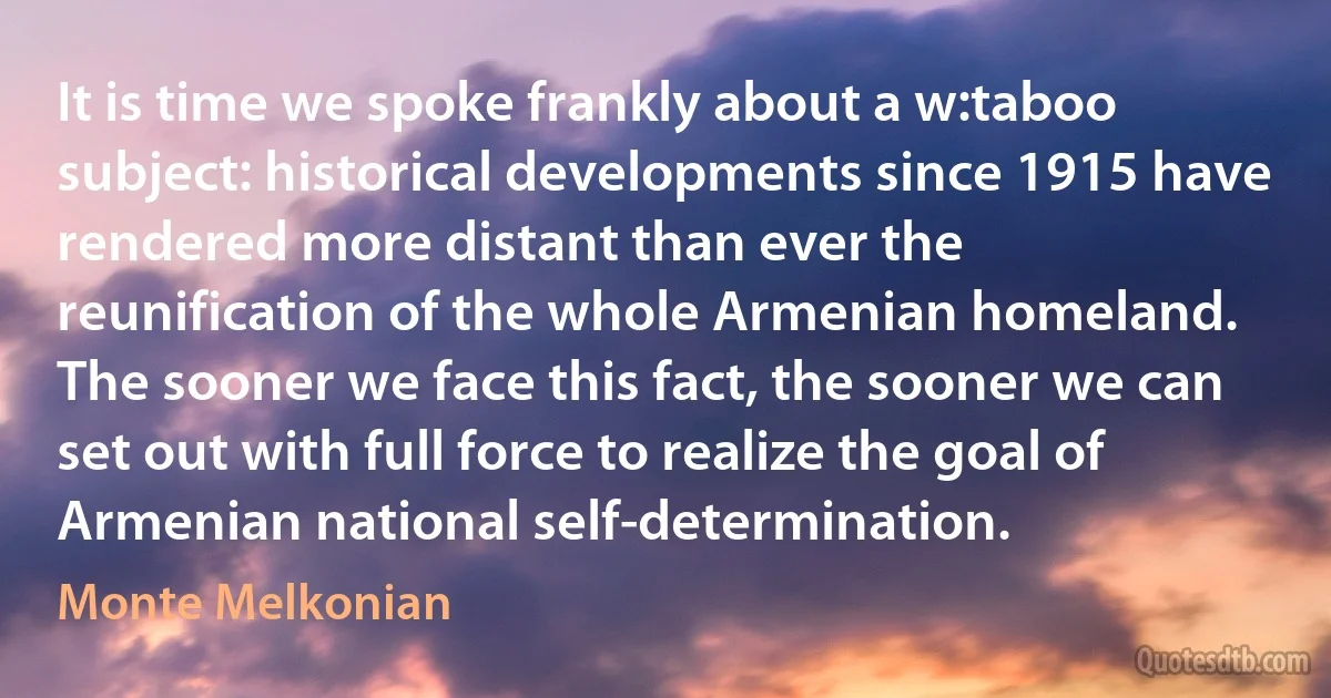 It is time we spoke frankly about a w:taboo subject: historical developments since 1915 have rendered more distant than ever the reunification of the whole Armenian homeland. The sooner we face this fact, the sooner we can set out with full force to realize the goal of Armenian national self-determination. (Monte Melkonian)