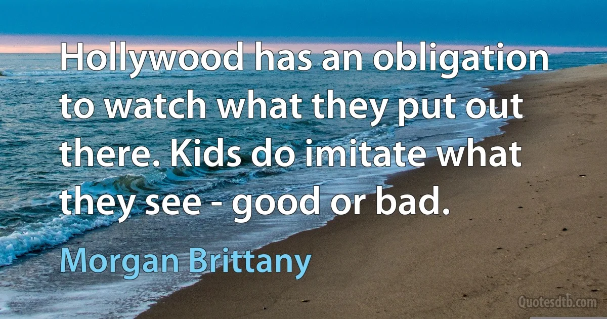 Hollywood has an obligation to watch what they put out there. Kids do imitate what they see - good or bad. (Morgan Brittany)