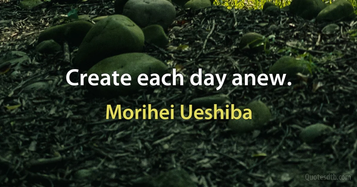 Create each day anew. (Morihei Ueshiba)