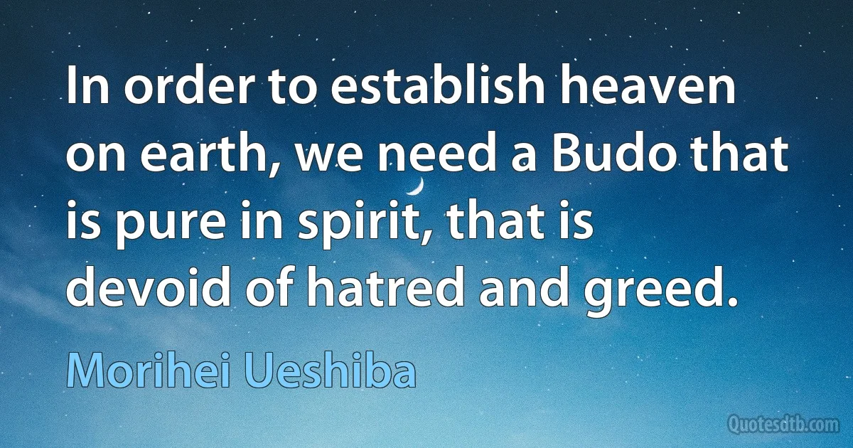 In order to establish heaven on earth, we need a Budo that is pure in spirit, that is devoid of hatred and greed. (Morihei Ueshiba)