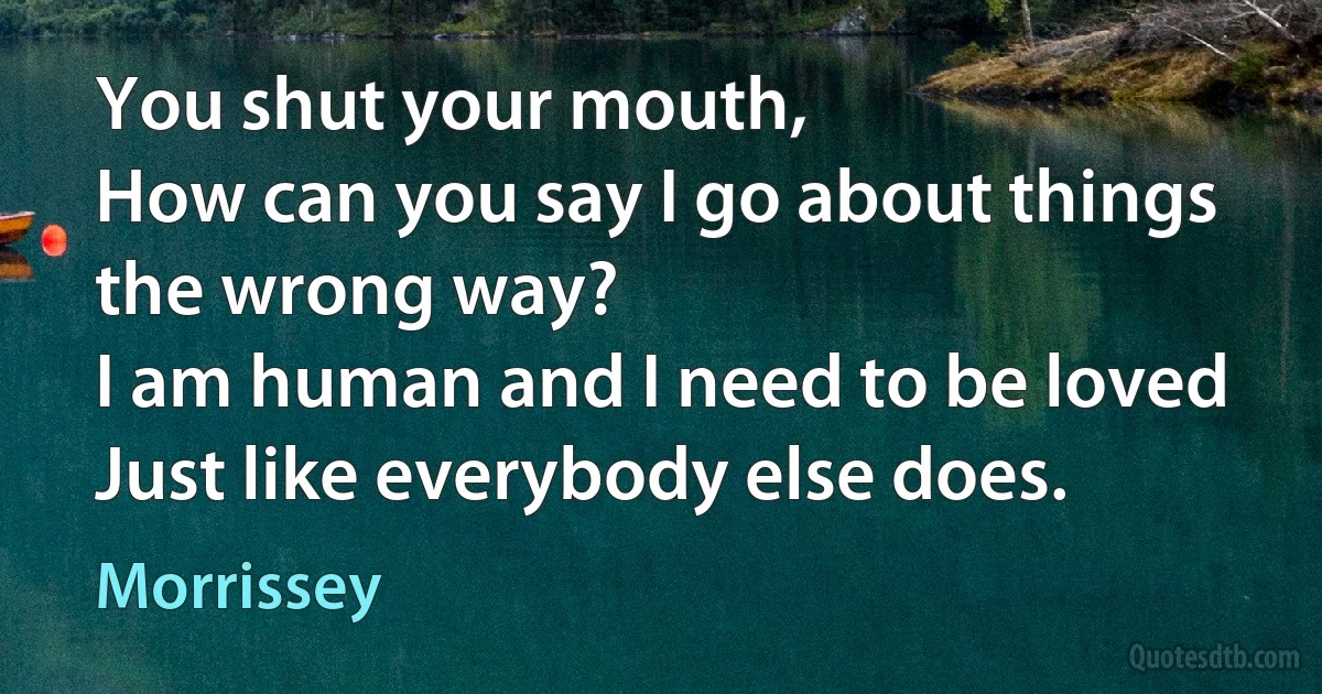 You shut your mouth,
How can you say I go about things the wrong way?
I am human and I need to be loved
Just like everybody else does. (Morrissey)